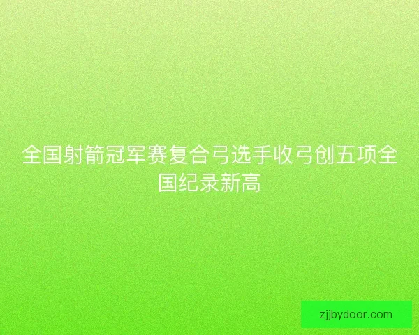 全国射箭冠军赛复合弓选手收弓创五项全国纪录新高